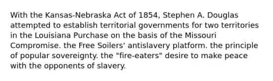 With the Kansas-Nebraska Act of 1854, Stephen A. Douglas attempted to establish territorial governments for two territories in the Louisiana Purchase on the basis of the Missouri Compromise. the Free Soilers' antislavery platform. the principle of popular sovereignty. the "fire-eaters" desire to make peace with the opponents of slavery.