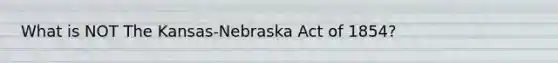 What is NOT The Kansas-Nebraska Act of 1854?