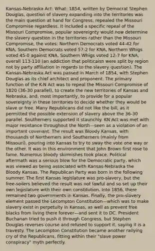 Kansas-Nebraska Act: What: 1854, written by Democrat Stephen Douglas, question of slavery expanding into the territories was the main question at hand for Congress, repealed the Missouri Compromise regardless. It included a specific repeal of the Missouri Compromise, popular sovereignty would now determine the slavery question in the territories rather than the Missouri Compromise, the votes: Northern Democrats voted 44-42 for KNA, Southern Democrats voted 57-2 for KNA, Northern Whigs voted 45-0 against KNA, Southern Whigs voted 12-7 for KNA, overall 113-110 (an addiction that politicaisn were split by region not by party affiliation in regards to the slavery question). The Kansas-Nebraska Act was passed in March of 1854, with Stephen Douglas as its chief architect and proponent. The primary function of the K-N Act was to repeal the Missouri Compromise of 1820 (36-30 parallel), to create the new territories of Kansas and Nebraska, and, most importantly, to provide for a popular sovereignty in these territories to decide whether they would be slave or free. Many Republicans did not like the bill, as it permitted the possible extension of slavery above the 36-30 parallel. Southerners supported it staunchly. KN Act was met with major resistance throughout the North—seen as a violation of an important covenant. The result was Bloody Kansas, with thousands of Northerners and Southerners (mainly from Missouri), pouring into Kansas to try to sway the vote one way or the other. It was in this environment that John Brown first rose to fame. Numerous bloody skirmishes took place. Political aftermath was a serious blow for the Democratic party, which was viewed as being associated with Kansas-Nebraska the Bloody Kansas. The Republican Party was born in the following summer. The first Kansas legislature was pro-slavery, but the free-soilers believed the result was not lawful and so set up their own legislature with their own constitution. Into 1856, there remained two governments in Kansas. Finally, the pro-slavery element passed the Lecompton Constitution—which was to make slavery exist in perpetuity in Kansas, as well as prevent free blacks from living there forever—and sent it to DC. President Buchanan tried to push it through Congress, but Stephen Douglas reverses course and refused to support it, saying it is a travesty. The Lecompton Constitution became another rallying cry of the Republicans, fitting within their "slave power conspiracy" myth perfectly.