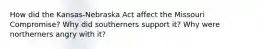 How did the Kansas-Nebraska Act affect the Missouri Compromise? Why did southerners support it? Why were northerners angry with it?