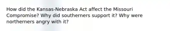 How did the Kansas-Nebraska Act affect the Missouri Compromise? Why did southerners support it? Why were northerners angry with it?