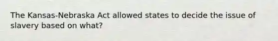 The Kansas-Nebraska Act allowed states to decide the issue of slavery based on what?