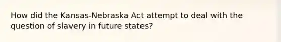 How did the Kansas-Nebraska Act attempt to deal with the question of slavery in future states?