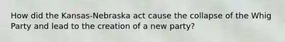 How did the Kansas-Nebraska act cause the collapse of the Whig Party and lead to the creation of a new party?
