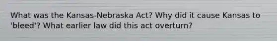 What was the Kansas-Nebraska Act? Why did it cause Kansas to 'bleed'? What earlier law did this act overturn?