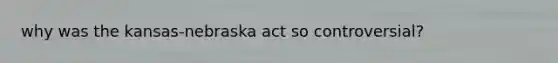why was the kansas-nebraska act so controversial?