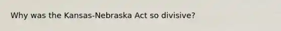 Why was the Kansas-Nebraska Act so divisive?