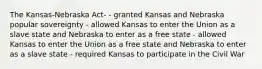 The Kansas-Nebraska Act- - granted Kansas and Nebraska popular sovereignty - allowed Kansas to enter the Union as a slave state and Nebraska to enter as a free state - allowed Kansas to enter the Union as a free state and Nebraska to enter as a slave state - required Kansas to participate in the Civil War