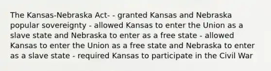 The Kansas-Nebraska Act- - granted Kansas and Nebraska popular sovereignty - allowed Kansas to enter the Union as a slave state and Nebraska to enter as a free state - allowed Kansas to enter the Union as a free state and Nebraska to enter as a slave state - required Kansas to participate in the Civil War