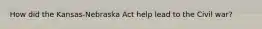 How did the Kansas-Nebraska Act help lead to the Civil war?