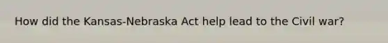 How did the Kansas-Nebraska Act help lead to the Civil war?
