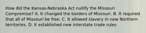 How did the Kansas-Nebraska Act nullify the Missouri Compromise? A. It changed the borders of Missouri. B. It required that all of Missouri be free. C. It allowed slavery in new Northern territories. D. It established new interstate trade rules