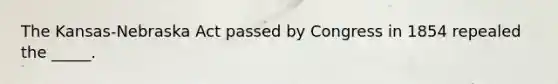 The Kansas-Nebraska Act passed by Congress in 1854 repealed the _____.