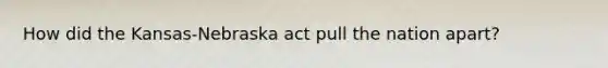 How did the Kansas-Nebraska act pull the nation apart?