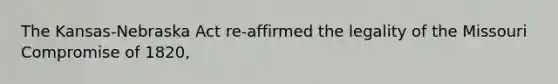 The Kansas-Nebraska Act re-affirmed the legality of the Missouri Compromise of 1820,