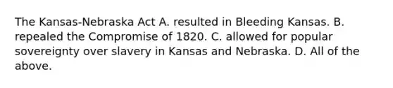 The Kansas-Nebraska Act A. resulted in Bleeding Kansas. B. repealed the Compromise of 1820. C. allowed for popular sovereignty over slavery in Kansas and Nebraska. D. All of the above.