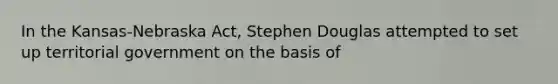 In the Kansas-Nebraska Act, Stephen Douglas attempted to set up territorial government on the basis of