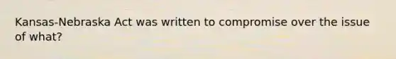 Kansas-Nebraska Act was written to compromise over the issue of what?