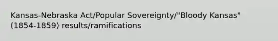 Kansas-Nebraska Act/Popular Sovereignty/"Bloody Kansas" (1854-1859) results/ramifications