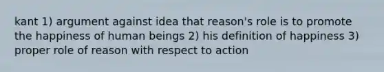 kant 1) argument against idea that reason's role is to promote the happiness of human beings 2) his definition of happiness 3) proper role of reason with respect to action