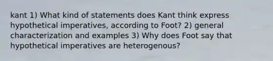 kant 1) What kind of statements does Kant think express hypothetical imperatives, according to Foot? 2) general characterization and examples 3) Why does Foot say that hypothetical imperatives are heterogenous?