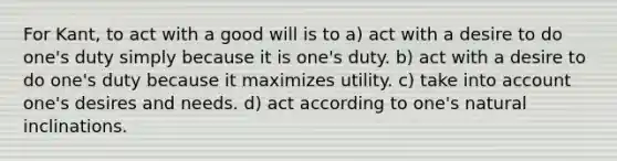 For Kant, to act with a good will is to a) act with a desire to do one's duty simply because it is one's duty. b) act with a desire to do one's duty because it maximizes utility. c) take into account one's desires and needs. d) act according to one's natural inclinations.