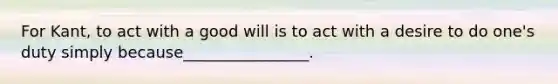 For Kant, to act with a good will is to act with a desire to do one's duty simply because________________.
