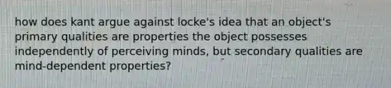 how does kant argue against locke's idea that an object's primary qualities are properties the object possesses independently of perceiving minds, but secondary qualities are mind-dependent properties?