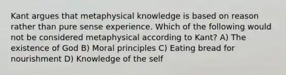 Kant argues that metaphysical knowledge is based on reason rather than pure sense experience. Which of the following would not be considered metaphysical according to Kant? A) The existence of God B) Moral principles C) Eating bread for nourishment D) Knowledge of the self