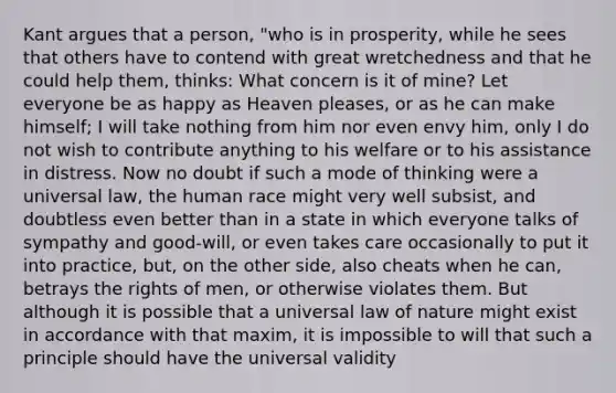 Kant argues that a person, "who is in prosperity, while he sees that others have to contend with great wretchedness and that he could help them, thinks: What concern is it of mine? Let everyone be as happy as Heaven pleases, or as he can make himself; I will take nothing from him nor even envy him, only I do not wish to contribute anything to his welfare or to his assistance in distress. Now no doubt if such a mode of thinking were a universal law, the human race might very well subsist, and doubtless even better than in a state in which everyone talks of sympathy and good-will, or even takes care occasionally to put it into practice, but, on the other side, also cheats when he can, betrays the rights of men, or otherwise violates them. But although it is possible that a universal law of nature might exist in accordance with that maxim, it is impossible to will that such a principle should have the universal validity