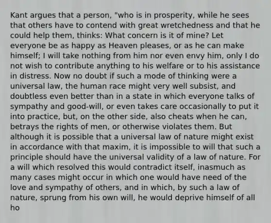 Kant argues that a person, "who is in prosperity, while he sees that others have to contend with great wretchedness and that he could help them, thinks: What concern is it of mine? Let everyone be as happy as Heaven pleases, or as he can make himself; I will take nothing from him nor even envy him, only I do not wish to contribute anything to his welfare or to his assistance in distress. Now no doubt if such a mode of thinking were a universal law, the human race might very well subsist, and doubtless even better than in a state in which everyone talks of sympathy and good-will, or even takes care occasionally to put it into practice, but, on the other side, also cheats when he can, betrays the rights of men, or otherwise violates them. But although it is possible that a universal law of nature might exist in accordance with that maxim, it is impossible to will that such a principle should have the universal validity of a law of nature. For a will which resolved this would contradict itself, inasmuch as many cases might occur in which one would have need of the love and sympathy of others, and in which, by such a law of nature, sprung from his own will, he would deprive himself of all ho