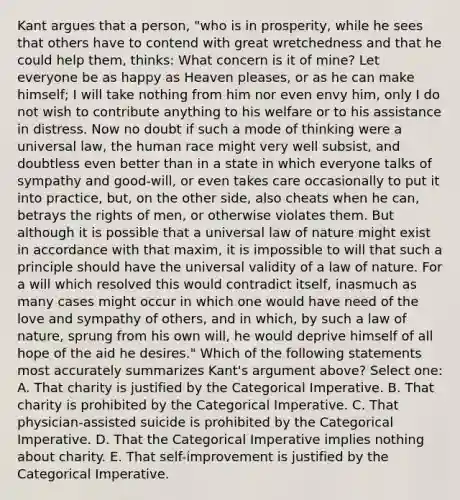 Kant argues that a person, "who is in prosperity, while he sees that others have to contend with great wretchedness and that he could help them, thinks: What concern is it of mine? Let everyone be as happy as Heaven pleases, or as he can make himself; I will take nothing from him nor even envy him, only I do not wish to contribute anything to his welfare or to his assistance in distress. Now no doubt if such a mode of thinking were a universal law, the human race might very well subsist, and doubtless even better than in a state in which everyone talks of sympathy and good-will, or even takes care occasionally to put it into practice, but, on the other side, also cheats when he can, betrays the rights of men, or otherwise violates them. But although it is possible that a universal law of nature might exist in accordance with that maxim, it is impossible to will that such a principle should have the universal validity of a law of nature. For a will which resolved this would contradict itself, inasmuch as many cases might occur in which one would have need of the love and sympathy of others, and in which, by such a law of nature, sprung from his own will, he would deprive himself of all hope of the aid he desires." Which of the following statements most accurately summarizes Kant's argument above? Select one: A. That charity is justified by the Categorical Imperative. B. That charity is prohibited by the Categorical Imperative. C. That physician-assisted suicide is prohibited by the Categorical Imperative. D. That the Categorical Imperative implies nothing about charity. E. That self-improvement is justified by the Categorical Imperative.