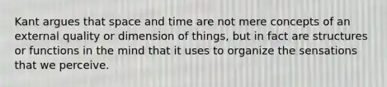 Kant argues that space and time are not mere concepts of an external quality or dimension of things, but in fact are structures or functions in the mind that it uses to organize the sensations that we perceive.