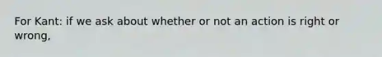 For Kant: if we ask about whether or not an action is right or wrong,