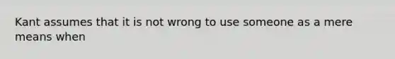 Kant assumes that it is not wrong to use someone as a mere means when