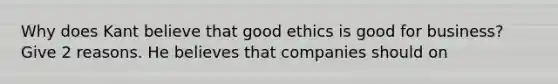 Why does Kant believe that good ethics is good for business? Give 2 reasons. He believes that companies should on