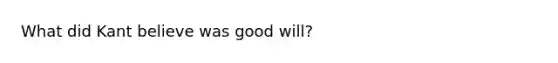 What did Kant believe was good will?