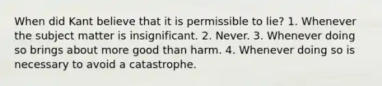 When did Kant believe that it is permissible to lie? 1. Whenever the subject matter is insignificant. 2. Never. 3. Whenever doing so brings about more good than harm. 4. Whenever doing so is necessary to avoid a catastrophe.