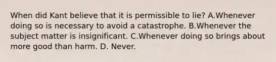 When did Kant believe that it is permissible to lie? A.Whenever doing so is necessary to avoid a catastrophe. B.Whenever the subject matter is insignificant. C.Whenever doing so brings about more good than harm. D. Never.