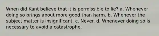 When did Kant believe that it is permissible to lie? a. Whenever doing so brings about more good than harm. b. Whenever the subject matter is insignificant. c. Never. d. Whenever doing so is necessary to avoid a catastrophe.