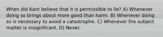 When did Kant believe that it is permissible to lie? A) Whenever doing so brings about more good than harm. B) Whenever doing so is necessary to avoid a catastrophe. C) Whenever the subject matter is insignificant. D) Never.