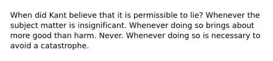 When did Kant believe that it is permissible to lie? Whenever the subject matter is insignificant. Whenever doing so brings about more good than harm. Never. Whenever doing so is necessary to avoid a catastrophe.