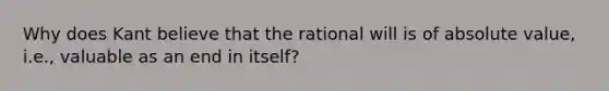 Why does Kant believe that the rational will is of absolute value, i.e., valuable as an end in itself?