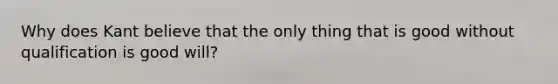 Why does Kant believe that the only thing that is good without qualification is good will?