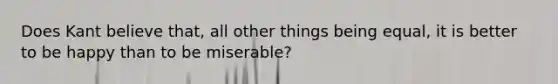 Does Kant believe that, all other things being equal, it is better to be happy than to be miserable?