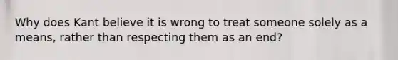 Why does Kant believe it is wrong to treat someone solely as a means, rather than respecting them as an end?