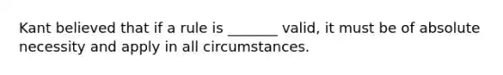 Kant believed that if a rule is _______ valid, it must be of absolute necessity and apply in all circumstances.