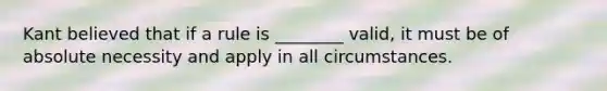 Kant believed that if a rule is ________ valid, it must be of absolute necessity and apply in all circumstances.