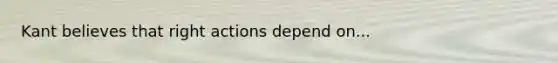 Kant believes that right actions depend on...