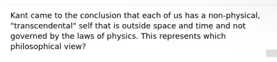 Kant came to the conclusion that each of us has a non-physical, "transcendental" self that is outside space and time and not governed by the laws of physics. This represents which philosophical view?